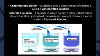 • Concentrated Solution – A solution with a large amount of solvent is
called a Concentrated Solution.
• Saturated Solution – A solution in which no more solute can be added
since it has already dissolved the maximum amount of solute it can is
called a Saturated Solution.
 