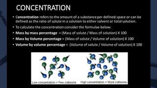 CONCENTRATION
• Concentration refers to the amount of a substanceper defined space or can be
defined as the ratio of solute in a solution to either solvent or total solution.
• To calculate the concentration consider the formulae below:
• Mass by mass percentage = (Mass of solute / Mass of solution) X 100
• Mass by Volume percentage = (Mass of solute / Volume of solution) X 100
• Volume by volume percentage = (Volume of solute / Volume of solution) X 100
 