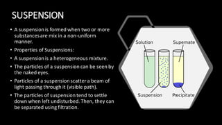SUSPENSION
• A suspension is formed when two or more
substancesare mix in a non-uniform
manner.
• Properties of Suspensions:
• A suspension is a heterogeneous mixture.
• The particles of a suspension can be seen by
the naked eyes.
• Particles of a suspension scatter a beam of
light passing through it (visible path).
• The particles of suspension tend to settle
down when left undisturbed. Then, they can
be separated using filtration.
 