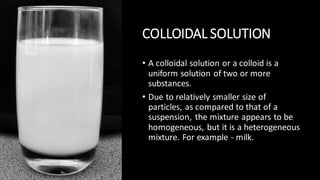 COLLOIDAL SOLUTION
• A colloidal solution or a colloid is a
uniform solution of two or more
substances.
• Due to relatively smaller size of
particles, as compared to that of a
suspension, the mixture appears to be
homogeneous, but it is a heterogeneous
mixture. For example - milk.
 