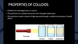 PROPERTIES OF COLLOIDS
• Colloids are heterogeneous in nature.
• The particles of a colloid cannot be seen through naked eyes.
• The particles scatter a beam of light passed through a colloid and produce Tyndall
effect.
 