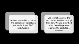 Colloids are stable in nature.
The particles of colloids do
not settle down if left
undisturbed.
We cannot separate the
particles of a colloid through
filtration. We use a method
called Centrifugation to
separate the particles of
a colloid.
 