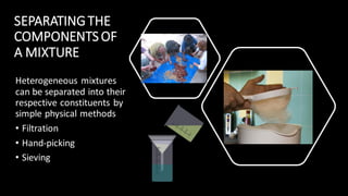 Heterogeneous mixtures
can be separated into their
respective constituents by
simple physical methods
• Filtration
• Hand-picking
• Sieving
SEPARATINGTHE
COMPONENTS OF
A MIXTURE
 