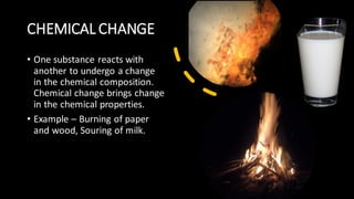 CHEMICAL CHANGE
• One substance reacts with
another to undergo a change
in the chemical composition.
Chemical change brings change
in the chemical properties.
• Example – Burning of paper
and wood, Souring of milk.
 