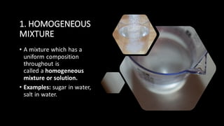 1. HOMOGENEOUS
MIXTURE
• A mixture which has a
uniform composition
throughout is
called a homogeneous
mixture or solution.
• Examples: sugar in water,
salt in water.
 