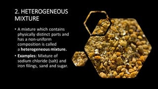 2. HETEROGENEOUS
MIXTURE
• A mixture which contains
physically distinct parts and
has a non-uniform
composition is called
a heterogeneous mixture.
• Examples: Mixture of
sodium chloride (salt) and
iron filings, sand and sugar.
 