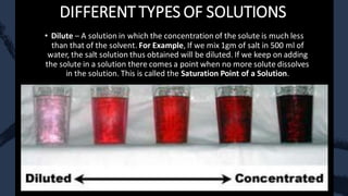DIFFERENT TYPES OF SOLUTIONS
• Dilute – A solution in which the concentration of the solute is much less
than that of the solvent. For Example, If we mix 1gm of salt in 500 ml of
water, the salt solution thus obtained will be diluted. If we keep on adding
the solute in a solution there comes a point when no more solute dissolves
in the solution. This is called the Saturation Point of a Solution.
 