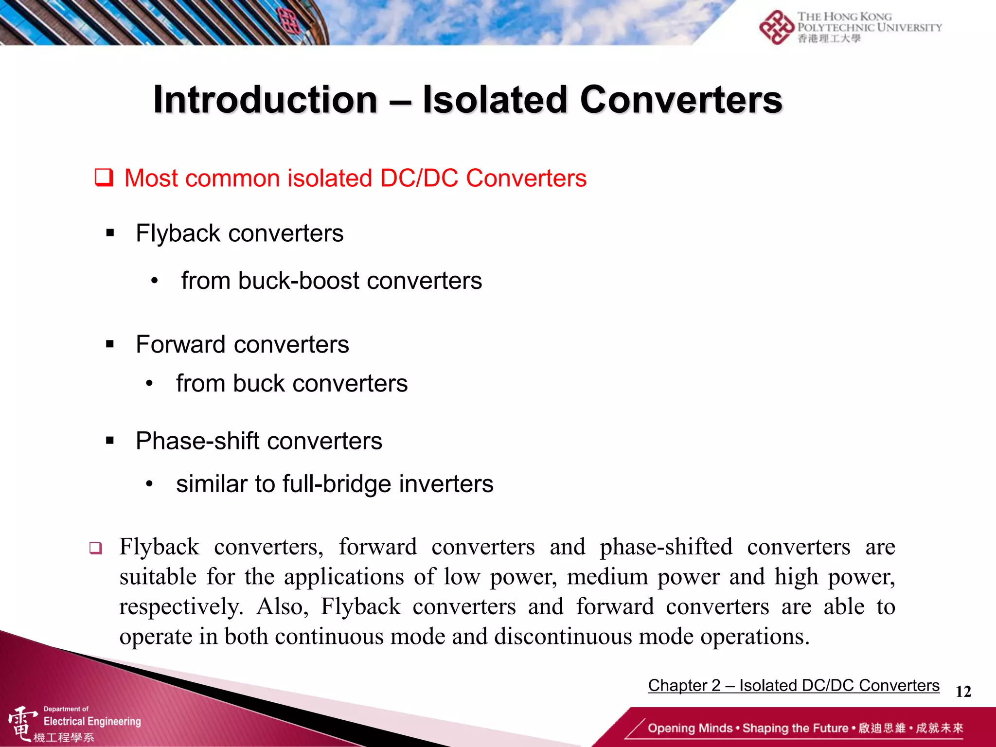 12
 Flyback converters, forward converters and phase-shifted converters are
suitable for the applications of low power, medium power and high power,
respectively. Also, Flyback converters and forward converters are able to
operate in both continuous mode and discontinuous mode operations.
 Most common isolated DC/DC Converters
 Flyback converters
• from buck-boost converters
 Forward converters
• from buck converters
 Phase-shift converters
• similar to full-bridge inverters
Introduction – Isolated Converters
Chapter 2 – Isolated DC/DC Converters
 
