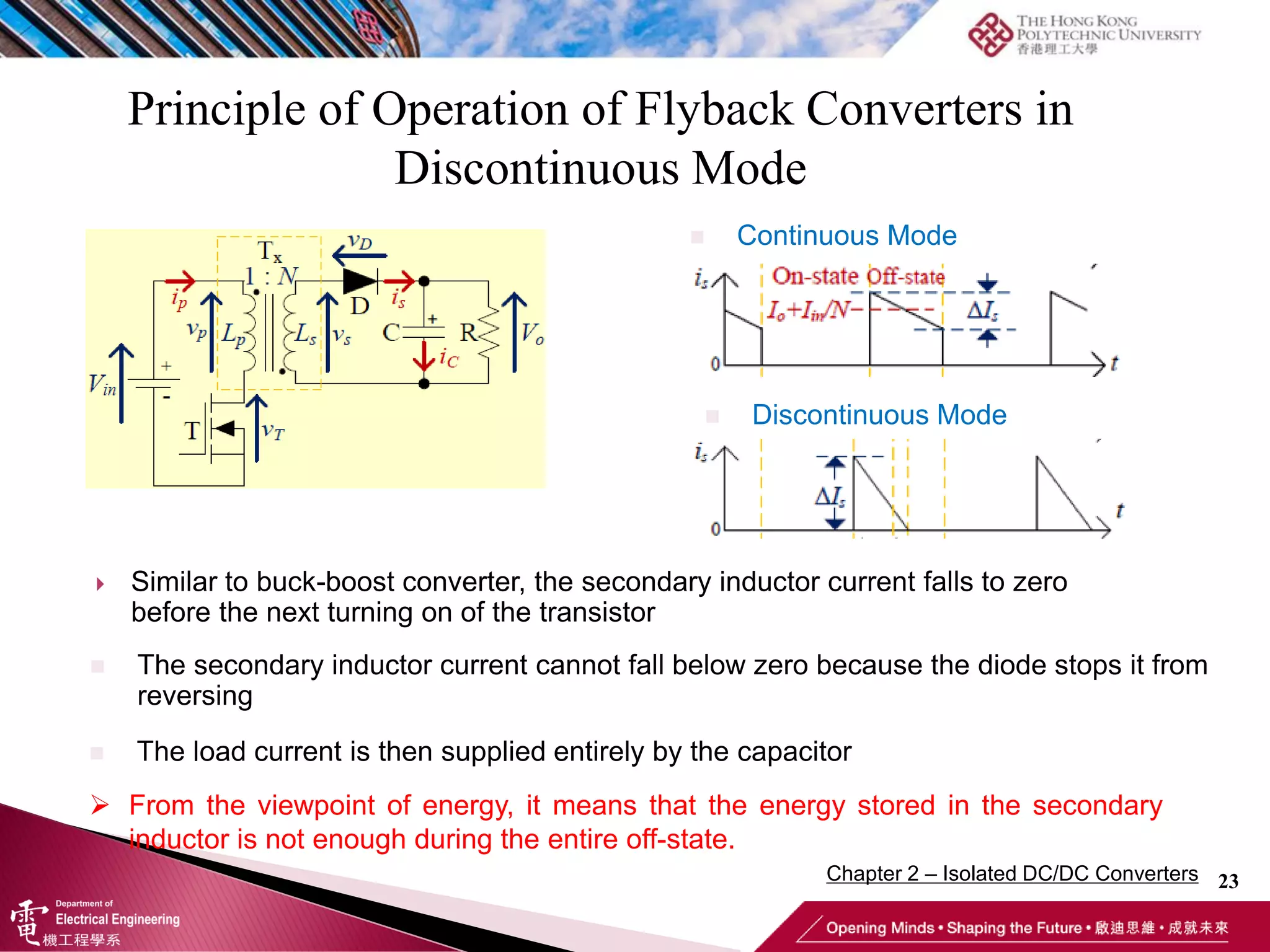 Principle of Operation of Flyback Converters in
Discontinuous Mode
23
 Similar to buck-boost converter, the secondary inductor current falls to zero
before the next turning on of the transistor
 From the viewpoint of energy, it means that the energy stored in the secondary
inductor is not enough during the entire off-state.
 The load current is then supplied entirely by the capacitor
 The secondary inductor current cannot fall below zero because the diode stops it from
reversing
 Continuous Mode
 Discontinuous Mode
Chapter 2 – Isolated DC/DC Converters
 