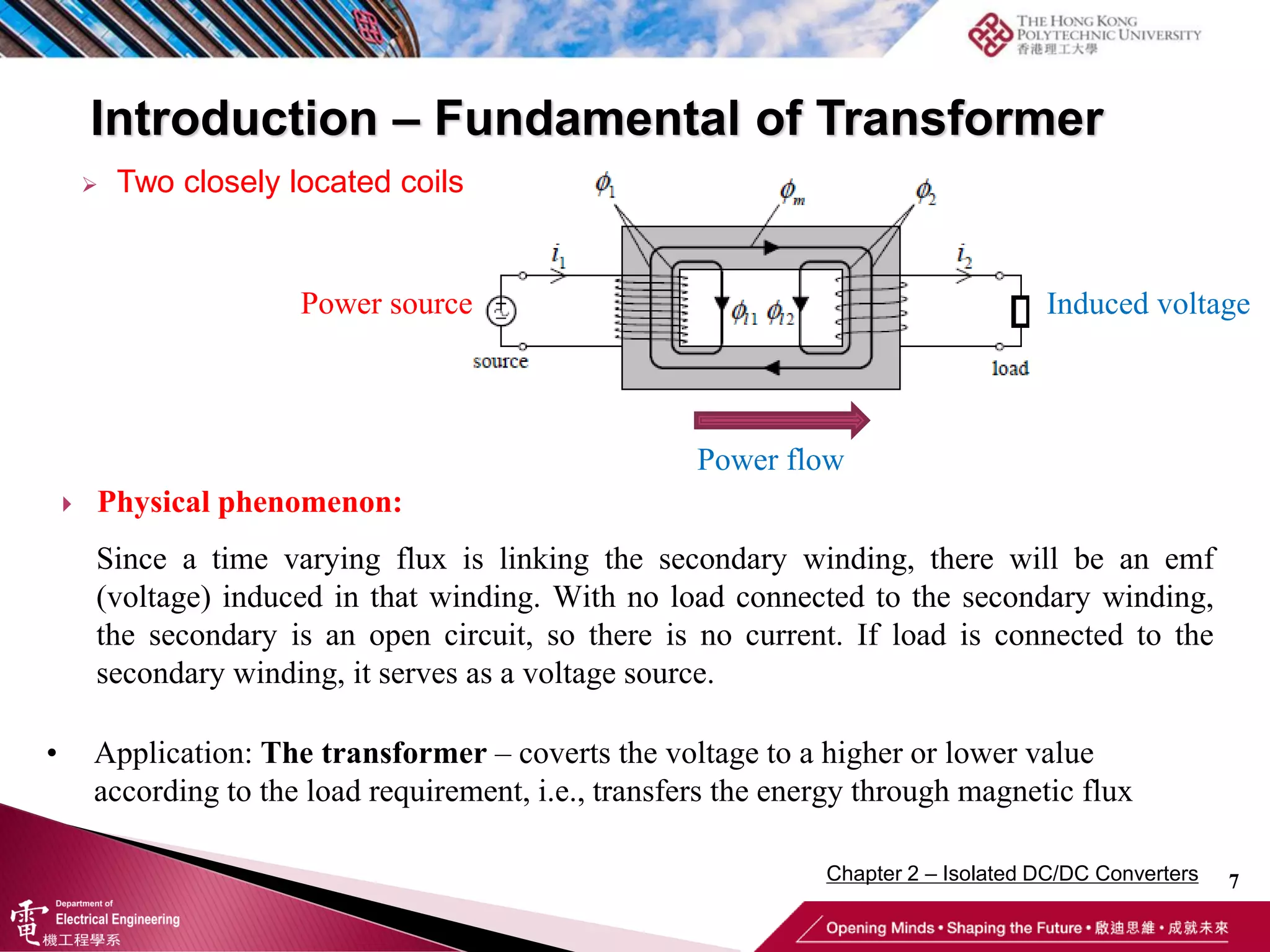 Introduction – Fundamental of Transformer
7
 Two closely located coils
 Physical phenomenon:
• Application: The transformer – coverts the voltage to a higher or lower value
according to the load requirement, i.e., transfers the energy through magnetic flux
Since a time varying flux is linking the secondary winding, there will be an emf
(voltage) induced in that winding. With no load connected to the secondary winding,
the secondary is an open circuit, so there is no current. If load is connected to the
secondary winding, it serves as a voltage source.
Power flow
Power source Induced voltage
Chapter 2 – Isolated DC/DC Converters
 