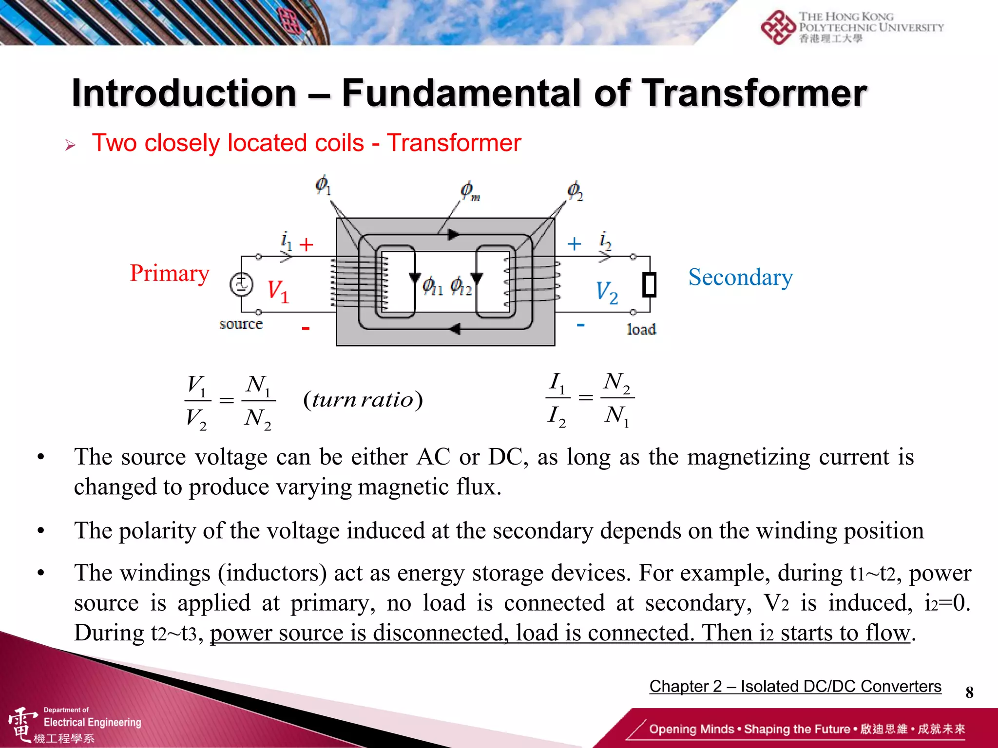 Introduction – Fundamental of Transformer
8
 Two closely located coils - Transformer
1 1
2 2
( )

V N
turn ratio
V N
1 2
2 1

I N
I N
• The source voltage can be either AC or DC, as long as the magnetizing current is
changed to produce varying magnetic flux.
• The polarity of the voltage induced at the secondary depends on the winding position
Primary Secondary
+
-
+
-
• The windings (inductors) act as energy storage devices. For example, during t1~t2, power
source is applied at primary, no load is connected at secondary, V2 is induced, i2=0.
During t2~t3, power source is disconnected, load is connected. Then i2 starts to flow.
Chapter 2 – Isolated DC/DC Converters
 