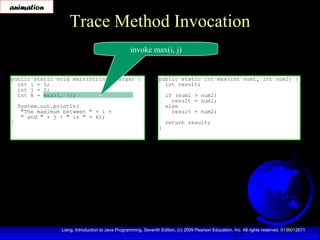 13Liang, Introduction to Java Programming, Seventh Edition, (c) 2009 Pearson Education, Inc. All rights reserved. 0136012671
Trace Method Invocation
public static void main(String[] args) {
int i = 5;
int j = 2;
int k = max(i, j);
System.out.println(
"The maximum between " + i +
" and " + j + " is " + k);
}
public static int max(int num1, int num2) {
int result;
if (num1 > num2)
result = num1;
else
result = num2;
return result;
}
invoke max(i, j)
animation
 