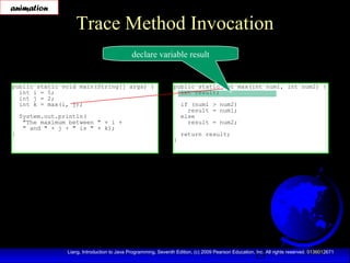 15Liang, Introduction to Java Programming, Seventh Edition, (c) 2009 Pearson Education, Inc. All rights reserved. 0136012671
Trace Method Invocation
public static void main(String[] args) {
int i = 5;
int j = 2;
int k = max(i, j);
System.out.println(
"The maximum between " + i +
" and " + j + " is " + k);
}
public static int max(int num1, int num2) {
int result;
if (num1 > num2)
result = num1;
else
result = num2;
return result;
}
declare variable result
animation
 