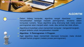 ALGORITM
 Dalam bidang komputer, algoritma sangat diperlukan dalam
menyelesaikan berbagai masalah pemrograman, terutama dalam
komputasi numeris. Tanpa algoritma yang dirancang baik maka proses
pemrograman akan menjadi salah, rusak, atau lambat dan tidak efisien.
 Algoritma di butuhkan untuk memerintah komputer mengambil langkah-
langkah tertentu untuk menyelesaikan masalah
 Algoritma  Pemrograman  Program
 Agar algoritma dapat memerintah (diproses) komputer, maka dirubah
menjadi bentuk program (melalui proses pemrograman).
 