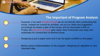 The Important of Program Analysis
Suppose, if we want to build a house we do not directly start constructing the
house. Instead we consult an architect, we put our ideas and suggestion,
accordingly he draws a plan of the house, and he discussed it with us.
Finally, the blue print of house gets ready. Now it becomes very easy and
systematic for construction of desired house.
Designing is just a paper work and it can be easily modified on the paper.
Before actual implementation of the program, designing an algorithm is very
important step.
 