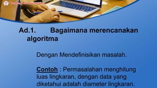 Ad.1. Bagaimana merencanakan
algoritma
Dengan Mendefinisikan masalah.
Contoh : Permasalahan menghitung
luas lingkaran, dengan data yang
diketahui adalah diameter lingkaran.
 