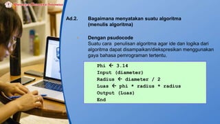 Ad.2. Bagaimana menyatakan suatu algoritma
(menulis algoritma)
• Dengan psudocode
Suatu cara penulisan algoritma agar ide dan logika dari
algoritma dapat disampaikan/diekspresikan menggunakan
gaya bahasa pemrograman tertentu.
Phi  3.14
Input (diameter)
Radius  diameter / 2
Luas  phi * radius * radius
Output (Luas)
End
 
