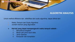ALGORITM ANALYSIS
Untuk melihat effisiensi dan efektifitas dari suatu algoritma, dapat dilihat dari:
1. Waktu Tempuh dari Suatu Algoritma
2. Jumlah memori yang digunakan
 Hal-hal yang dapat mempengaruhi waktu tempuh adalah :
1. Banyaknya langkah.
2. Besar dan jenis input data.
3. Jenis Operasi.
4. Komputer dan kompilator
 