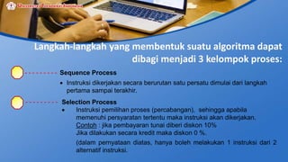 Langkah-langkah yang membentuk suatu algoritma dapat
dibagi menjadi 3 kelompok proses:
Sequence Process
 Instruksi dikerjakan secara berurutan satu persatu dimulai dari langkah
pertama sampai terakhir.
Selection Process
 Instruksi pemilihan proses (percabangan), sehingga apabila
memenuhi persyaratan tertentu maka instruksi akan dikerjakan.
Contoh : jika pembayaran tunai diberi diskon 10%
Jika dilakukan secara kredit maka diskon 0 %.
(dalam pernyataan diatas, hanya boleh melakukan 1 instruksi dari 2
alternatif instruksi.
 