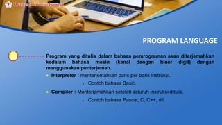 PROGRAM LANGUAGE
Program yang ditulis dalam bahasa pemrograman akan diterjemahkan
kedalam bahasa mesin (kenal dengan biner digit) dengan
menggunakan penterjemah.
 Interpreter : menterjemahkan baris per baris instruksi.
 Contoh bahasa Basic.
 Compiler : Menterjamahkan setelah seluruh instruksi ditulis.
 Contoh bahasa Pascal, C, C++, dll.
 