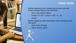 HOME WORK
1. Buatlah algoritma untuk menghitung konversi suhu.dari
Celcius menjadi Reamur dan Farenheit.
 Input: suhu dalam Celcius
 Proses: R = 4/5 * C dan F = 9/5 * C + 32
 Output
2. Buatlah algoritma untuk menentukan suatu bilangan genap
atau ganjil
 Input: suatu bilangan
 Ouput: genap / ganjil
 