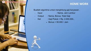 HOME WORK
1. Buatlah algoritma untuk menghitung gaji karyawan .
 Input : Nama, Jam Lembur
 Output : Nama, Bonus, Total Gaji
 Ket : Gaji Pokok = Rp. 2.000.000.,
 Bonus = 50.000 / Jam
 