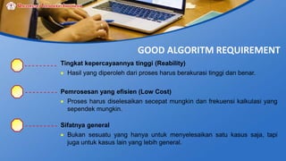 GOOD ALGORITM REQUIREMENT
Tingkat kepercayaannya tinggi (Reability)
 Hasil yang diperoleh dari proses harus berakurasi tinggi dan benar.
Pemrosesan yang efisien (Low Cost)
 Proses harus diselesaikan secepat mungkin dan frekuensi kalkulasi yang
sependek mungkin.
Sifatnya general
 Bukan sesuatu yang hanya untuk menyelesaikan satu kasus saja, tapi
juga untuk kasus lain yang lebih general.
 