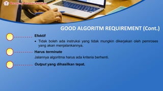 GOOD ALGORITM REQUIREMENT (Cont.)
Efektif
 Tidak boleh ada instruksi yang tidak mungkin dikerjakan oleh pemroses
yang akan menjalankannya.
Harus terminate
Jalannya algoritma harus ada kriteria berhenti.
Output yang dihasilkan tepat.
 