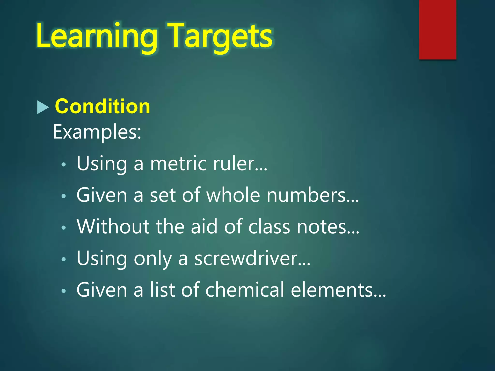  Condition
Examples:
• Using a metric ruler...
• Given a set of whole numbers...
• Without the aid of class notes...
• Using only a screwdriver...
• Given a list of chemical elements...
Learning Targets
 