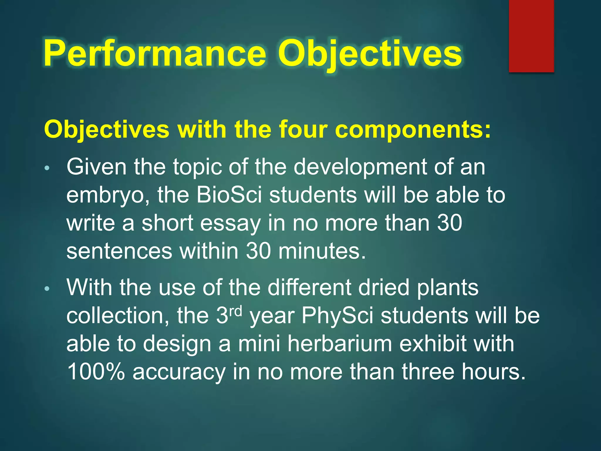 Objectives with the four components:
• Given the topic of the development of an
embryo, the BioSci students will be able to
write a short essay in no more than 30
sentences within 30 minutes.
• With the use of the different dried plants
collection, the 3rd year PhySci students will be
able to design a mini herbarium exhibit with
100% accuracy in no more than three hours.
Performance Objectives
 