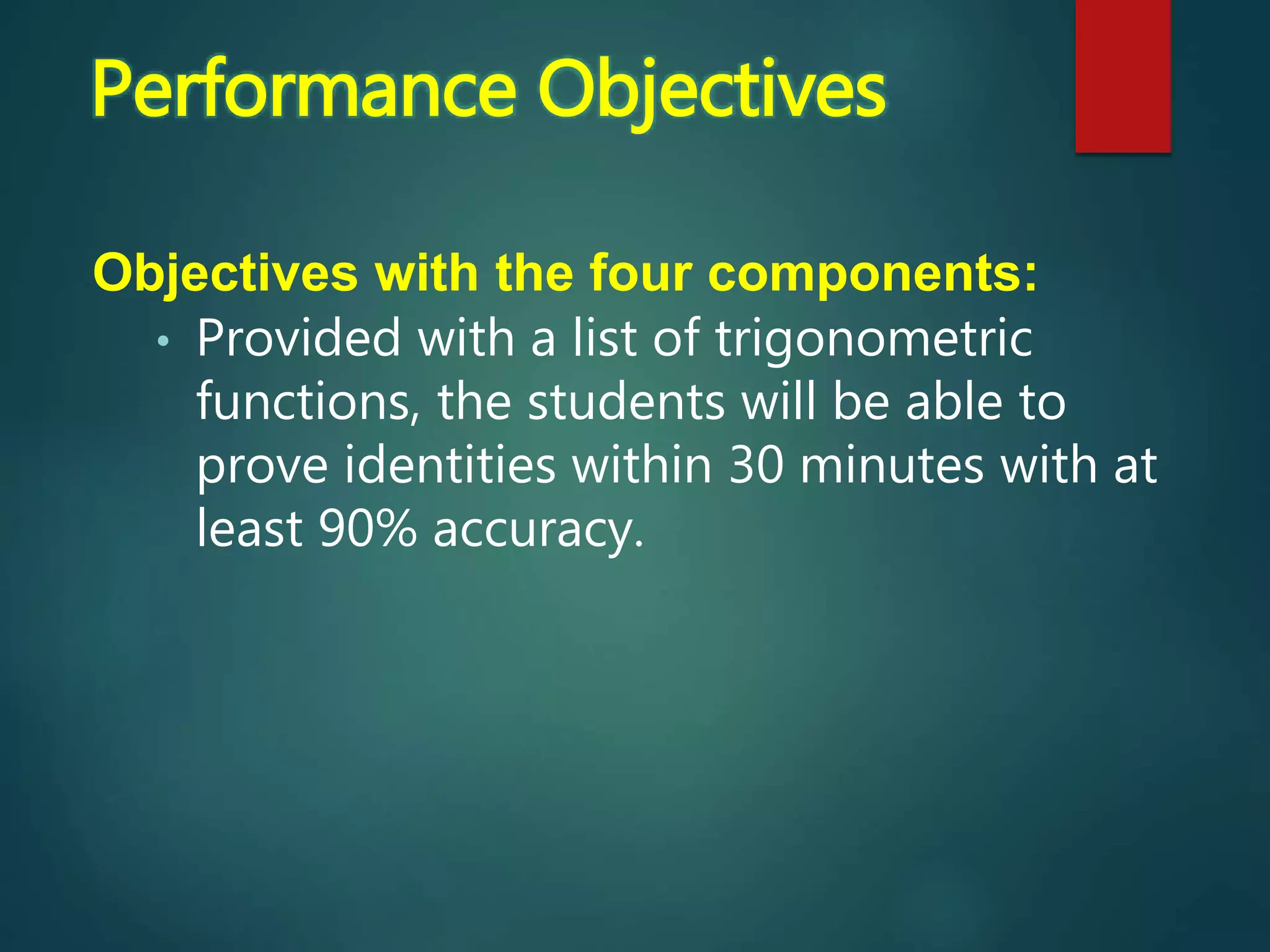 Objectives with the four components:
• Provided with a list of trigonometric
functions, the students will be able to
prove identities within 30 minutes with at
least 90% accuracy.
Performance Objectives
 