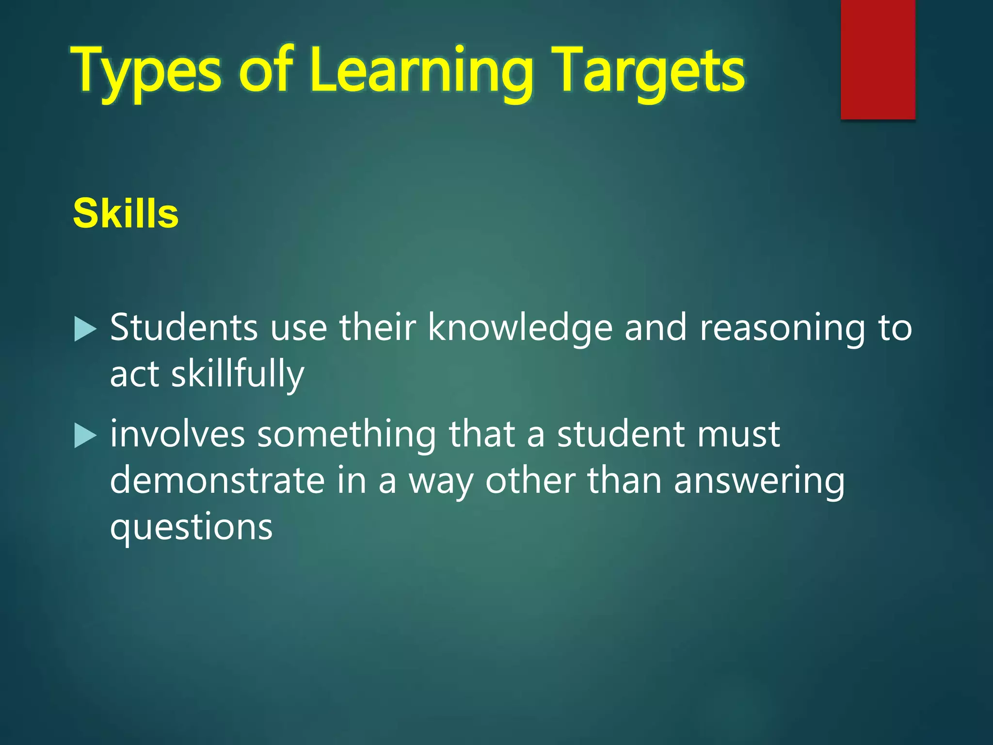 Skills
 Students use their knowledge and reasoning to
act skillfully
 involves something that a student must
demonstrate in a way other than answering
questions
Types of Learning Targets
 