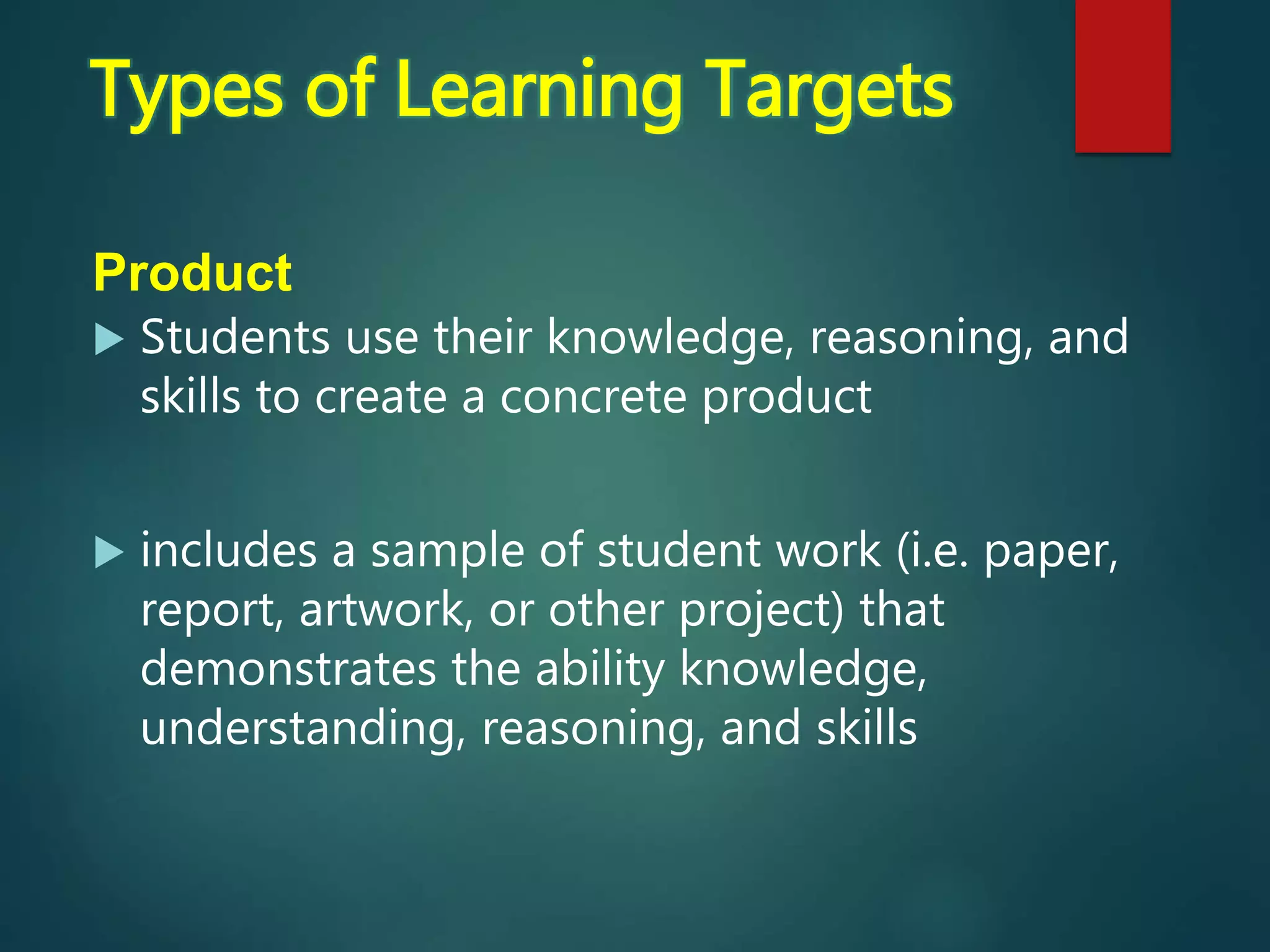 Product
 Students use their knowledge, reasoning, and
skills to create a concrete product
 includes a sample of student work (i.e. paper,
report, artwork, or other project) that
demonstrates the ability knowledge,
understanding, reasoning, and skills
Types of Learning Targets
 