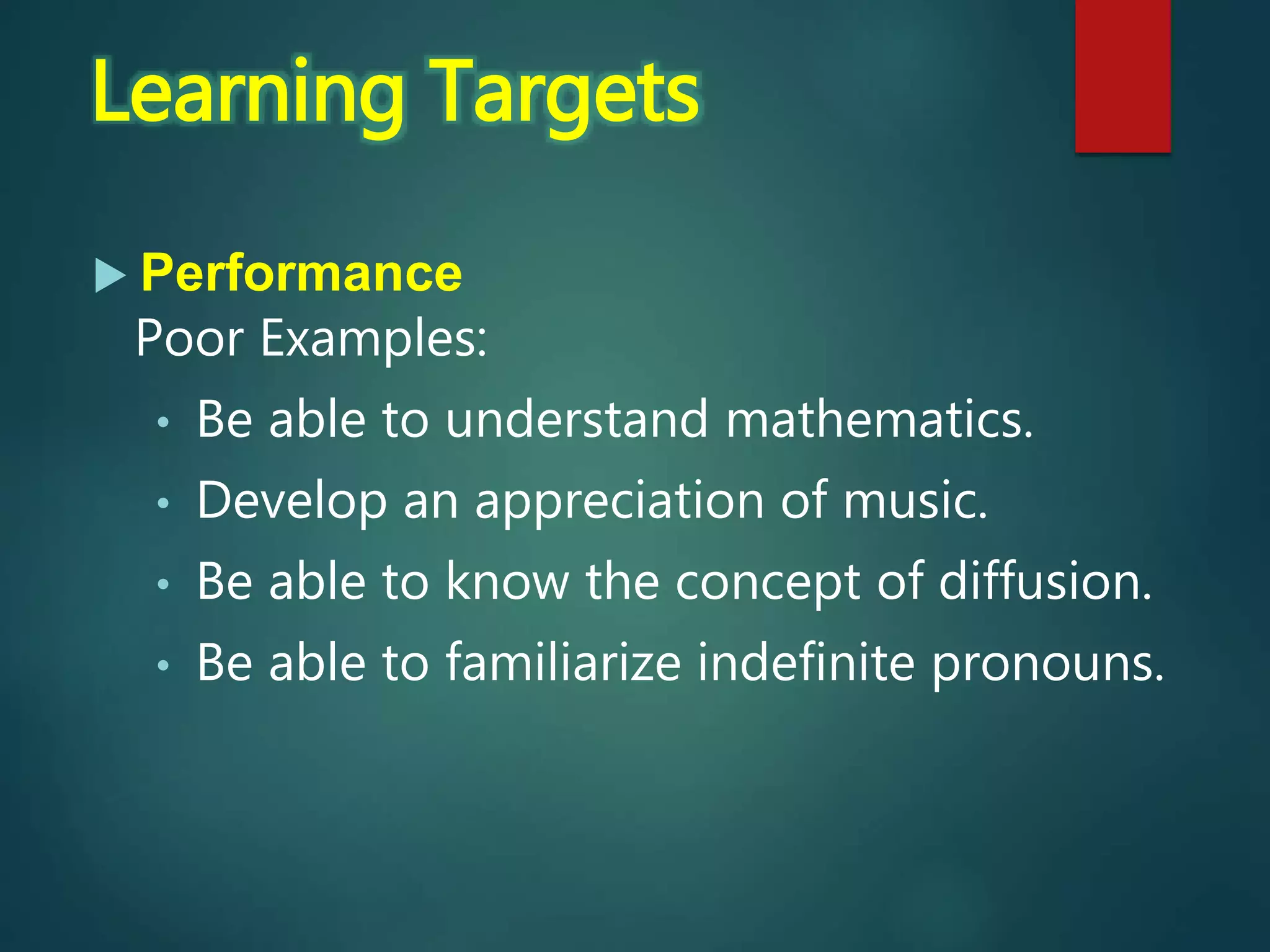  Performance
Poor Examples:
• Be able to understand mathematics.
• Develop an appreciation of music.
• Be able to know the concept of diffusion.
• Be able to familiarize indefinite pronouns.
Learning Targets
 