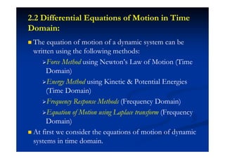 2.2 Differential Equations of Motion in Time
Domain:
The equation of motion of a dynamic system can be
written using the following methods:
Force Method using Newton’s Law of Motion (Time
Domain)
Energy Method using Kinetic & Potential Energies
(Time Domain)
Frequency Response Methods (Frequency Domain)
Equation of Motion using Laplace transform (Frequency
Domain)
At first we consider the equations of motion of dynamic
systems in time domain.
 
