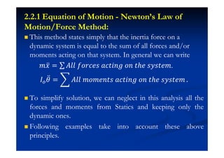 2.2.1 Equation of Motion - Newton’s Law of
Motion/Force Method:
This method states simply that the inertia force on a
dynamic system is equal to the sum of all forces and/or
moments acting on that system. In general we can write
˭˲ӕ = ˓ˬˬ ˦JJI˥J IIˮ˩J˧ JJ ˮ˨˥ J˳Jˮ˥˭.
H ӕ = ˓ˬˬ ˭J˭˥JˮJ IIˮ˩J˧ JJ ˮ˨˥ J˳Jˮ˥˭ .
To simplify solution, we can neglect in this analysis all the
forces and moments from Statics and keeping only the
dynamic ones.
Following examples take into account these above
principles.
 