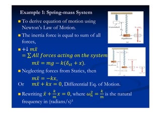 Example 1: Spring-mass System
To derive equation of motion using
Newton’s Law of Motion.
The inertia force is equal to sum of all
forces,
+↓ ˭˲ӕ
= ˓ˬˬ ˦JJI˥J IIˮ˩J˧ JJ ˮ˨˥ J˳Jˮ˥˭
˭˲ӕ = ˭˧ − ˫( + ˲).
Neglecting forces from Statics, then
˭˲ӕ = −˫˲,
Or ˭˲ӕ + ˫˲ = 0, Differential Eq. of Motion.
Rewriting ˲ӕ + ˲ = 0, where $
= is the natural
frequency in (radians/s)²
 