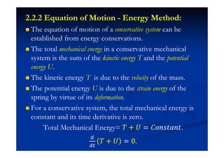 The equation of motion of a conservative system can be
established from energy conservations.
The total mechanical energy in a conservative mechanical
system is the sum of the kinetic energy T and the potential
energy U.
The kinetic energy T is due to the velocity of the mass.
The potential energy U is due to the strain energy of the
spring by virtue of its deformation.
For a conservative system, the total mechanical energy is
constant and its time derivative is zero.
Total Mechanical Energy= ˠ + ˡ = ˕JJJˮIJˮ.
ˠ + ˡ = 0.
2.2.2 Equation of Motion - Energy Method:
 