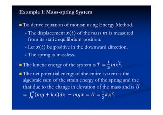 Example 1: Mass-spring System
To derive equation of motion using Energy Method.
The displacement ˲(ˮ) of the mass ˭ is measured
from its static equilibrium position.
Let ˲(ˮ) be positive in the downward direction.
The spring is massless.
The kinetic energy of the system is ˠ =
#
$
˭˲$Ӕ .
The net potential energy of the entire system is the
algebraic sum of the strain energy of the spring and the
that due to the change in elevation of the mass and is ˡ
= ˭˧ + ˫˲ ˤ˲ − ˭˧˲"
= ˡ =
#
$
˫˲$.
 