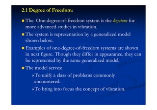 2.1 Degree of Freedom:
The One-degree-of-freedom system is the keystone for
more advanced studies in vibration.
The system is representation by a generalized model
shown below.
Examples of one-degree-of-freedom systems are shown
in next figure. Though they differ in appearance, they can
be represented by the same generalized model.
The model serves:
To unify a class of problems commonly
encountered.
To bring into focus the concept of vibration.
 