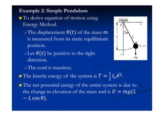 Example 2: Simple Pendulum
To derive equation of motion using
Energy Method.
The displacement (ˮ) of the mass ˭
is measured from its static equilibrium
position.
Let (ˮ) be positive to the right
direction.
The cord is massless.
The kinetic energy of the system is ˠ =
#
$
H $Ӕ .
The net potential energy of the entire system is due to
the change in elevation of the mass and is ˡ = ˭˧(H
− H …‘• õ).
 