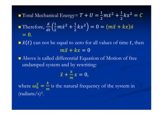 Total Mechanical Energy= ˠ + ˡ =
#
$
˭˲Ӕ$ +
#
$
˫˲$ = ˕
Therefore,
#
$
˭˲Ӕ$
+
#
$
˫˲$
= 0 = ˭˲ӕ + ˫˲ ˲Ӕ
= 0.
˲Ӕ(ˮ) can not be equal to zero for all values of time ˮ, then
˭˲ӕ + ˫˲ = 0
Above is called differential Equation of Motion of free
undamped system and by rewriting:
˲ӕ + ˲ = 0
where $ = is the natural frequency of the system in
(radians/s)².
 