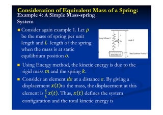 Consideration of Equivalent Mass of a Spring:
Consider again example 1. Let
be the mass of spring per unit
length and H length of the spring
when the mass is at static
equilibrium position J.
Example 4: A Simple Mass-spring
System
Using Energy method, the kinetic energy is due to the
rigid mass ˭ and the spring ˫.
Consider an element ˤ at a distance . By giving a
displacement ˲ ˮ to the mass, the displacement at this
element is ˲ ˮ . Thus, ˲ ˮ defines the system
configuration and the total kinetic energy is
 