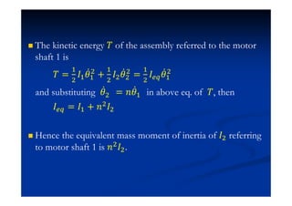 The kinetic energy ˠ of the assembly referred to the motor
shaft 1 is
ˠ =
#
$
H#
Ӕ#
$
+
#
$
H$
Ӕ$
$
=
#
$
H Ӕ#
$
and substituting Ӕ$ = J Ӕ# in above eq. of ˠ, then
H = H# + J$H$
Hence the equivalent mass moment of inertia of H$ referring
to motor shaft 1 is J$H$.
 