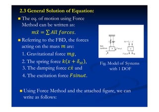 2.3 General Solution of Equation:
The eq. of motion using Force
Method can be written as:
˭˲ӕ = ˓ˬˬ ˦JJI˥J.
Referring to the FBD, the forces
acting on the mass ˭ are:
1. Gravitational force ˭˧,
2. The spring force ˫ ˲ + , Fig. Model of Systems
with 1 DOF3. The damping force I˲Ӕ and
4. The excitation force ˘J˩J ˮ.
Using Force Method and the attached figure, we can
write as follows:
 