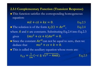 2.3.1 Complementary Function (Transient Response)
This function satisfies the corresponding homogeneous
equation:
˭˲ӕ + I˲Ӕ + ˫˲ = 0. Eq.2.3
The solution is of the form ˲ ˮ = ˓˥ , Eq.2.4
where ˓ and J are constants. Substituting Eq.2.4 into Eq.2.3
gives ˭J$
+ IJ + ˫ ˓˥ = 0.
Since the constant ˓˥ can not be equal to zero, then we
deduce that ˭J$ + IJ + ˫ = 0.
This is called the auxiliary equation whose roots are:
J# $ =
#
$
(−I ± I$ − 4˭˫). Eq.2.5
 