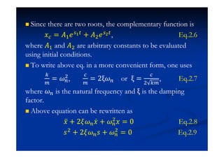 Since there are two roots, the complementary function is
˲ = ˓#˥ + ˓$˥ , Eq.2.6
where ˓# and ˓$ are arbitrary constants to be evaluated
using initial conditions.
To write above eq. in a more convenient form, one uses
= $, = 2ξ or ξ =
$
, Eq.2.7
where is the natural frequency and ξ is the damping
factor.
Above equation can be rewritten as
˲ӕ + 2 ˲Ӕ + $˲ = 0 Eq.2.8
J$ + 2 J + $
= 0 Eq.2.9
 