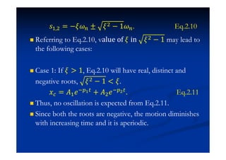 J# $ = − ± $ − 1 . Eq.2.10
Referring to Eq.2.10, value ‘f in $ − 1 may lead to
the following cases:
Case 1: If  1, Eq.2.10 will have real, distinct and
negative roots, $ − 1  .
˲ = ˓#˥ + ˓$˥ . Eq.2.11
Thus, no oscillation is expected from Eq.2.11.
Since both the roots are negative, the motion diminishes
with increasing time and it is aperiodic.
 