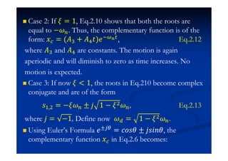 Case 2: If = 1, Eq.2.10 shows that both the roots are
equal to − . Thus, the complementary function is of the
form: ˲ = (˓% + ˓ˮ)˥  , Eq.2.12
where ˓% and ˓ are constants. The motion is again
aperiodic and will diminish to zero as time increases. No
motion is expected.
Case 3: If now  1, the roots in Eq.210 become complex
conjugate and are of the form
J# $ = − ± ˪ 1 − $ Eq.2.13
where ˪ = −1, Define now = 1 − $ .
Using Euler’s Formula ˥± = IJJ ± ˪J˩J , the
complementary function ˲ in Eq.2.6 becomes:
 