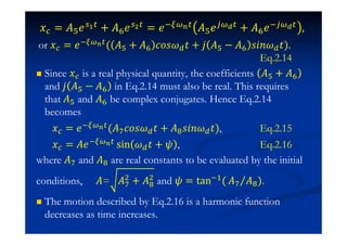 ˲ = ˓'˥ + ˓ ˥ = ˥  ˓'˥  + ˓ ˥ 
or ˲ = ˥  ( ˓' + ˓ IJJ ˮ + ˪ ˓' − ˓ J˩J ˮ).
Eq.2.14
Since ˲ is a real physical quantity, the coefficients ˓' + ˓
and ˪ ˓' − ˓ in Eq.2.14 must also be real. This requires
that ˓' and ˓ be complex conjugates. Hence Eq.2.14
becomes
˲ = ˥  (˓ IJJ ˮ + ˓ J˩J ˮ), Eq.2.15
˲ = ˓˥ 
•in ˮ + , Eq.2.16
where ˓ and ˓ are real constants to be evaluated by the initial
conditions, ˓= ˓$
+ ˓$
and = tan #( ˓ ˓ ).
The motion described by Eq.2.16 is a harmonic function
decreases as time increases.
 